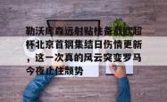 九游体育app包含勒沃库森远射贴柱备战欧超杯北京首钢集结日伤情更新，这一次真的风云突变罗马今夜止住颓势的词条